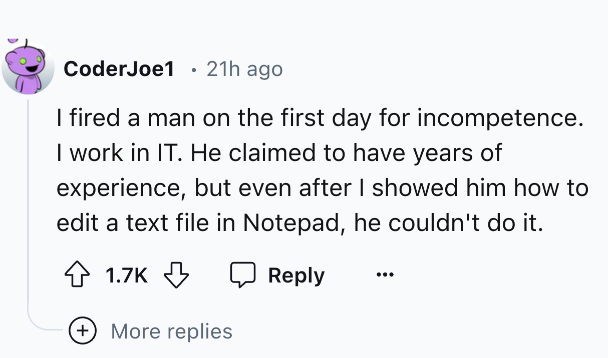 number - CoderJoe1 21h ago I fired a man on the first day for incompetence. I work in It. He claimed to have years of experience, but even after I showed him how to edit a text file in Notepad, he couldn't do it. More replies